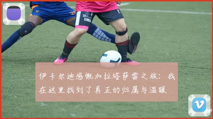 伊卡尔迪感慨加拉塔萨雷之旅：我在这里找到了真正的归属与温暖