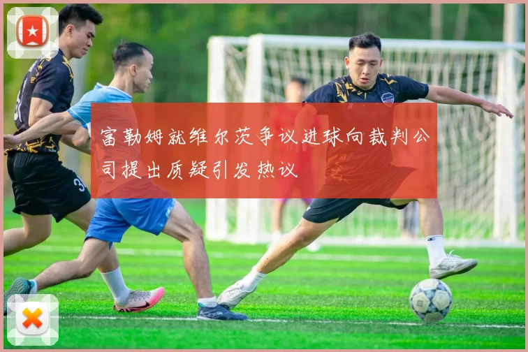 富勒姆就维尔茨争议进球向裁判公司提出质疑引发热议