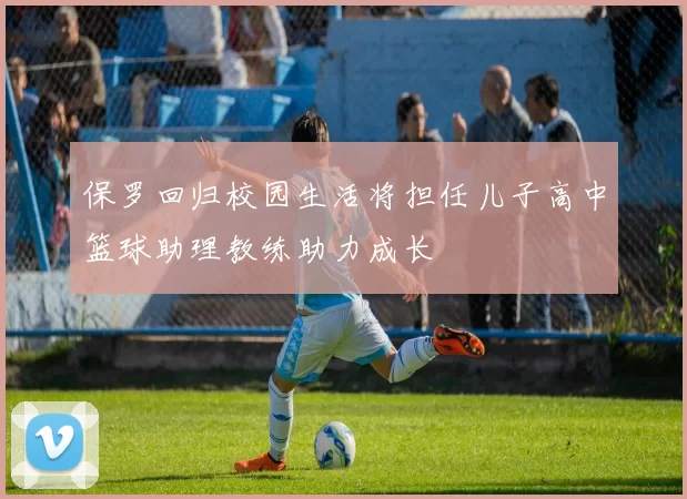 保罗回归校园生活将担任儿子高中篮球助理教练助力成长