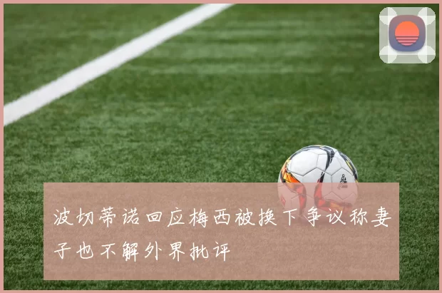 波切蒂诺回应梅西被换下争议称妻子也不解外界批评
