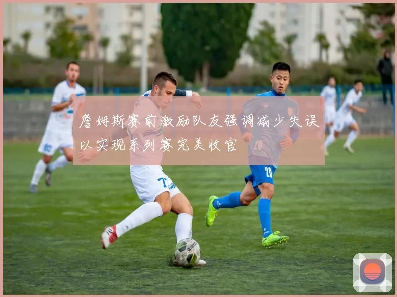 詹姆斯赛前激励队友强调减少失误以实现系列赛完美收官