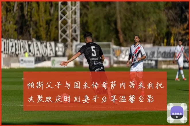 帕斯父子与国米传奇萨内蒂米利托共聚欢庆时刻妻子分享温馨合影