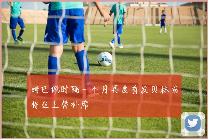 姆巴佩时隔一个月再度首发贝林或将坐上替补席