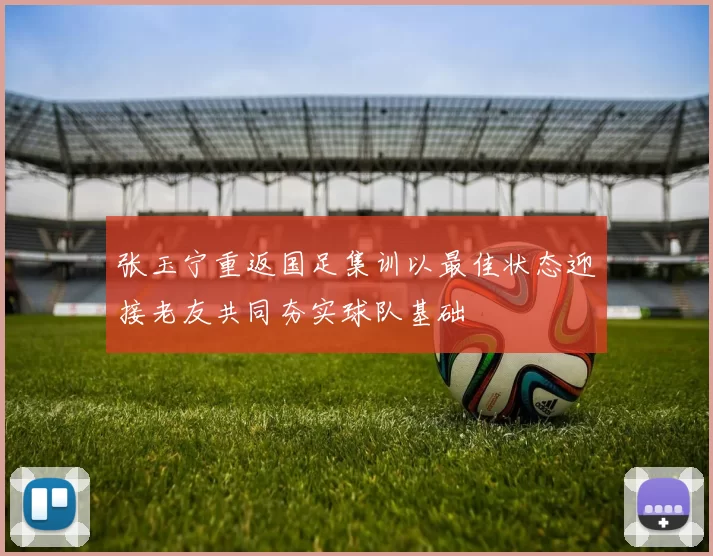 张玉宁重返国足集训以最佳状态迎接老友共同夯实球队基础