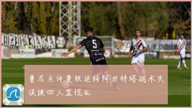 鲁尼点评曼联逆转阿尔特塔战术失误换四人显慌乱