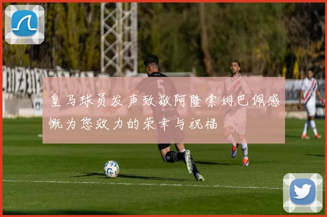 皇马球员发声致敬阿隆索姆巴佩感慨为您效力的荣幸与祝福